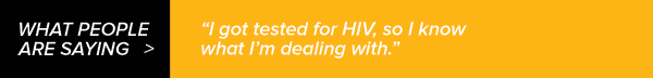 What People Are Saying: I got tested for HIV, so I know what I'm dealing with; Taking my medication as prescribed keeps my HIV in check.