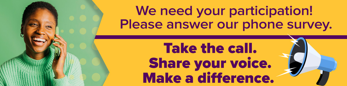 We need your participation! Please answer our phone survey. Take the call. Share your voice. Make a difference.